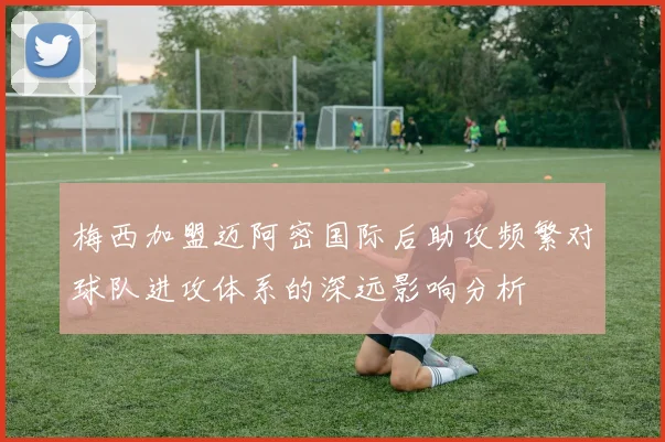 梅西加盟迈阿密国际后助攻频繁对球队进攻体系的深远影响分析