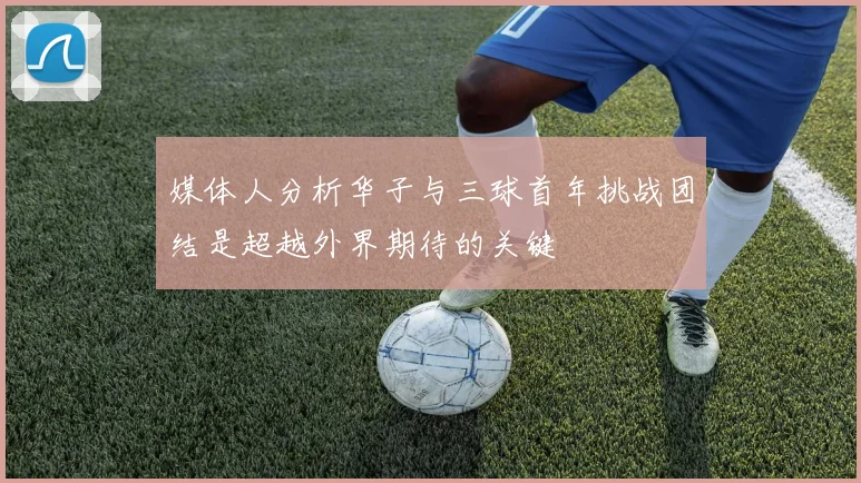 媒体人分析华子与三球首年挑战团结是超越外界期待的关键